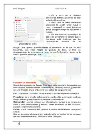 EmilyPinargote 1ero ciencias´´E´´
3
 En el árbol de la izquierda
parecen los distintos aplicativos de esta
suite ofimática en línea.
 Para crear un nuevo documento
selecciona la opción Crear nuevo o
crear, y aparecerá un menú flotante en
donde escogerás el tipo de documento a
realizar.
 En este caso se ha escogido la
opción de Documento; la pantalla que se
desplegara está distribuida con las
características estándar de un
procesador de textos.
Google Drive guarda automáticamente el documento en el que se está
trabajando, para evitar riesgos de perdida de datos. El límite de
almacenamiento lo encontraras al hacer clic en Configuración, dentro de la
interfaz principal en Google Drive.
Compartir un documento
Una de las novedades de Google Drive es el poder compartir documentos con
otros usuarios. Puedes también colaborar en su creación y edición, y publicarlo
con una dirección propia URL, como si se tratara de una página web.
Para compartir un documento debes tener en cuenta los siguientes conceptos:
Propietario: es el creador del documento, puede editar y eliminarlo; es el que
invita a lectores y colaboradores a participar como revisores.
Colaborador: son los invitados por el propietario, aunque a su vez pueden
invitar a otros colaboradores y lectores. Tienen el derecho de leer, modificar,
guardar e imprimir el documento.
Lector: puede únicamente leer, guardar e imprimir el documento, pero jamás
editarlo.
Una vez terminado el documento y seleccionados los perfiles de las personas
que van a ver el documento, presiona el botón Compartir.
 