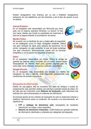 EmilyPinargote 1ero ciencias´´E´´
5
Existen navegadores muy diversos por su uso y finalidad: navegadores
exclusivos de una plataforma, por las funciones y por el tipo de usuario al que
se destina.
Internet Explorer:
Es el navegador web desarrollado por Microsoft que viene
junto con el sistema operativo Windows. La versión 10 trae
una nueva interfaz que brinda la posibilidad de maximizar al
área de la página evitando la acumulación de barras.
Mozilla Firefox:
De acuerdo con su facilidad de uso y niveles altos de seguridad,
se ha catalogado como el mejor navegador existente. Ofrece
una gran variedad de skins para cambiar de apariencia. Es el
primer navegador en usar pestañas, lo que sin duda constituye
una gran innovación. Adicionalmente cuenta con un corrector
ortográfico y con la opción de búsqueda progresiva.
Safari:
Es el navegador desarrollado por Apple. Ofrece la ventaja de
guardar las páginas web y enviarlas por el e-mail, aunque hayan
desaparecido de Internet. Ideal para guardar páginas web de
corta vida, como informes, bancarios o artículos estadísticos.
Google Chrome:
Es un navegador web desarrollado por Google. La interfaz del
navegador es clara y sencilla. Está disponible gratuitamente bajo
condiciones de servicio específicas.
Búsqueda de Información
Detrás de una página web se encuentra una serie de códigos o scripts de
programación, que permiten realizar una solicitud a grandes bases de datos. Es
por ello que son conocidos como Motores de búsqueda, pues relacionan una
solicitud con sitios almacenados en sistemas de información.
El principal aporte de los motores de búsqueda ha sido el, relacionar ordenar y
clasificar información sobre su contenido. De acuerdo a su funcionamiento, se
clasifican en:
 FTP y catálogo de directorios web: encargados de recolectar
información sin ningún orden específico.
 Sistema de directorios indexados: conformados por grandes sistemas
de información clasificada y ordenada por categorías de búsqueda.
 