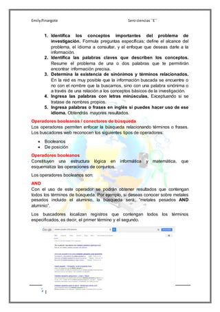EmilyPinargote 1ero ciencias´´E´´
7
1. Identifica los conceptos importantes del problema de
investigación. Formula preguntas específicas; define el alcance del
problema, el idioma a consultar, y el enfoque que deseas darle a la
información.
2. Identifica las palabras claves que describen los conceptos.
Resume el problema de una o dos palabras que te permitirán
encontrar información precisa.
3. Determina la existencia de sinónimos y términos relacionados.
En la red es muy posible que la información buscada se encuentre o
no con el nombre que la buscamos, sino con una palabra sinónima o
a través de una relación a los conceptos básicos de la investigación.
4. Ingresa las palabras con letras minúsculas. Exceptuando si se
tratase de nombres propios.
5. Ingresa palabras o frases en inglés si puedes hacer uso de ese
idioma. Obtendrás mayores resultados.
Operadores booleanos / conectores de búsqueda
Los operadores permiten enfocar la búsqueda relacionando términos o frases.
Los buscadores web reconocen los siguientes tipos de operadores:
 Booleanos
 De posición
Operadores booleanos
Constituyen una estructura lógica en informática y matemática, que
esquematiza las operaciones de conjuntos.
Los operadores booleanos son:
AND
Con el uso de este operador se podrán obtener resultados que contengan
todos los términos de búsqueda. Por ejemplo, si deseas conocer sobre metales
pesados incluido el aluminio, la búsqueda será: “metales pesados AND
aluminio”.
Los buscadores localizan registros que contengan todos los términos
especificados, es decir, el primer término y el segundo.
 