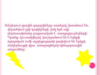 Ամպերում ջրային գոլորշիներր սառելով, խտանում են,
վերածվում ջրի կաթիլների, իսկ եթե օդի
ջերմաստիճանը բացասական է՝ սառցաբյուրեղների:
Դրանք, կուտակվելով, խոշորանում են և Երկրի
ձգողական ուժի ազդեցությամբ թափվում են Երկրի
մակերևույթի վրա՝ առաջացնելով մթնոլորտային
տեղումներ:
 
