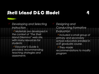 Shell Island D&C Model 4
 Developing and Selecting
Instruction
Materials are developed in
the context of “The Shell
Island Dilemma” web site,
with many resources for
students
Educator’s Guide is
provided, recommending
teaching strategies and
assesments
 Designing and
Conducting Formative
Evaluation
Included a small group of
primary and secondary
school educators enrolled in
a ET graduate course.
They made
recommendations to modify
program
 