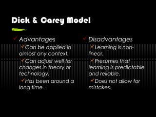 Dick & Carey Model
 Advantages
Can be applied in
almost any context.
Can adjust well for
changes in theory or
technology.
Has been around a
long time.
 Disadvantages
Learning is non-
linear.
Presumes that
learning is predictable
and reliable.
Does not allow for
mistakes.
 
