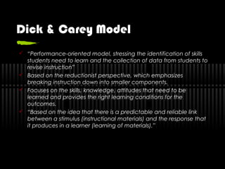 Dick & Carey Model
 “Performance-oriented model, stressing the identification of skills
students need to learn and the collection of data from students to
revise instruction”
 Based on the reductionist perspective, which emphasizes
breaking instruction down into smaller components.
 Focuses on the skills, knowledge, attitudes that need to be
learned and provides the right learning conditions for the
outcomes.
 “Based on the idea that there is a predictable and reliable link
between a stimulus (instructional materials) and the response that
it produces in a learner (learning of materials).”
 