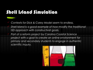 Shell Island Simulation
 Contexts for Dick & Carey Model seem to endless.
 Shell Island is a good example of how modify the traditional
ISD approach with constructivist goals.
 Part of a reform project by Carolina Coastal Science
project with a goal to create an online environment for
primary and secondary students to engage in authentic
scientific inquiry.
 