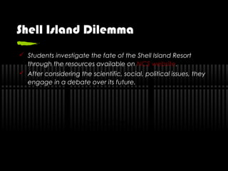 Shell Island Dilemma
 Students investigate the fate of the Shell Island Resort
through the resources available on NCS website.
 After considering the scientific, social, political issues, they
engage in a debate over its future.
QuickTime™ and a
Cinepak decompressor
are needed to see this picture.
 