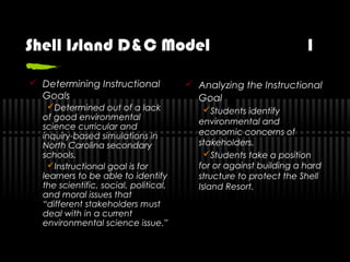 Shell Island D&C Model 1
 Determining Instructional
Goals
Determined out of a lack
of good environmental
science curricular and
inquiry-based simulations in
North Carolina secondary
schools.
Instructional goal is for
learners to be able to identify
the scientific, social, political,
and moral issues that
“different stakeholders must
deal with in a current
environmental science issue.”
 Analyzing the Instructional
Goal
Students identify
environmental and
economic concerns of
stakeholders.
Students take a position
for or against building a hard
structure to protect the Shell
Island Resort.
 