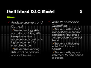 Shell Island D&C Model 2
 Analyze Learners and
Context
Use technology skills
and critical thinking skills
to explore online
resources and construct a
logical argument for
unresolved issue.
Use decision-making
skills to act on personal
and social interests.
 Write Performance
Objectives
Students will list the 3
strongest arguments for
and against building a
hard structure to protect
Resort.
Students will identify
individuals for and
against.
Students will prepare
statement for next course
of action.
 
