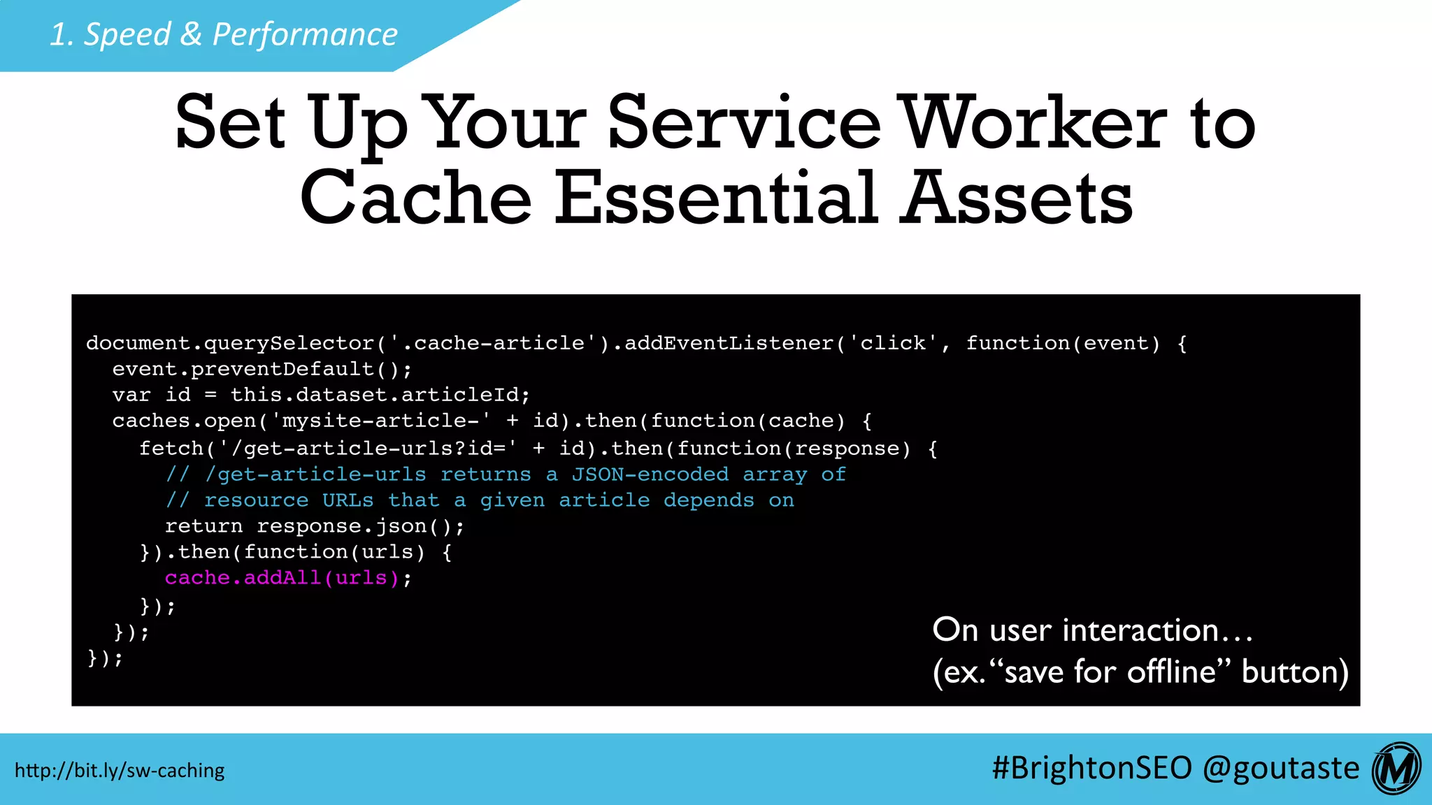 #BrightonSEO	@goutaste	
1.	Speed	&	Performance	
Set UpYour Service Worker to
Cache Essential Assets
document.querySelector('.cache-article').addEventListener('click', function(event) {
event.preventDefault();
var id = this.dataset.articleId;
caches.open('mysite-article-' + id).then(function(cache) {
fetch('/get-article-urls?id=' + id).then(function(response) {
// /get-article-urls returns a JSON-encoded array of
// resource URLs that a given article depends on
return response.json();
}).then(function(urls) {
cache.addAll(urls);
});
});
});
On user interaction…
(ex.“save for ofﬂine” button)
hEp://bit.ly/sw-caching	
 