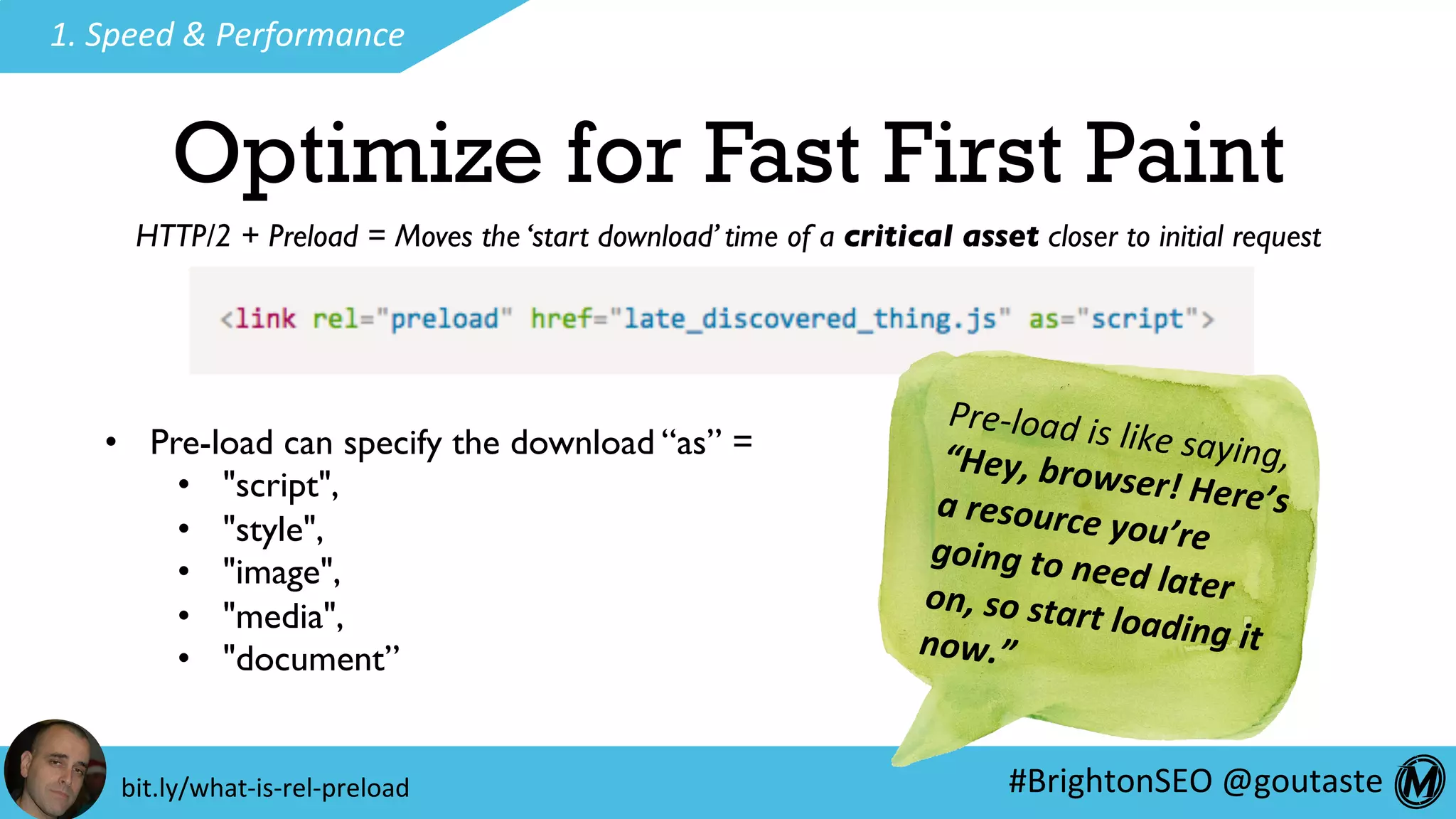 #BrightonSEO	@goutaste	
1.	Speed	&	Performance	
Optimize for Fast First Paint
Pre-load	is	like	saying,	“Hey,	browser!	Here’s	a	resource	you’re	going	to	need	later	on,	so	start	loading	it	now.”	
•  Pre-load can specify the download “as” =
•  "script",
•  "style",
•  "image",
•  "media",
•  "document”
bit.ly/what-is-rel-preload	
HTTP/2 + Preload = Moves the ‘start download’ time of a critical asset closer to initial request
 