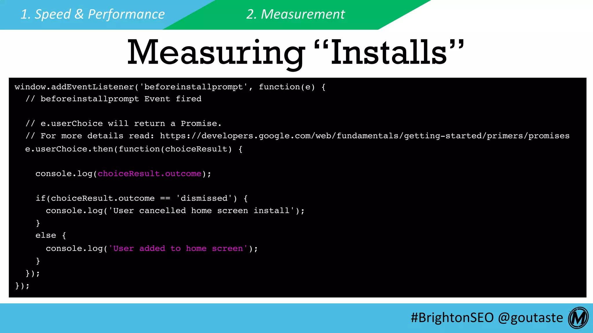 #BrightonSEO	@goutaste	
1.	Speed	&	Performance	 2.	Measurement	
Measuring “Installs”
window.addEventListener('beforeinstallprompt', function(e) {
// beforeinstallprompt Event fired
// e.userChoice will return a Promise.
// For more details read: https://developers.google.com/web/fundamentals/getting-started/primers/promises
e.userChoice.then(function(choiceResult) {
console.log(choiceResult.outcome);
if(choiceResult.outcome == 'dismissed') {
console.log('User cancelled home screen install');
}
else {
console.log('User added to home screen');
}
});
});
 