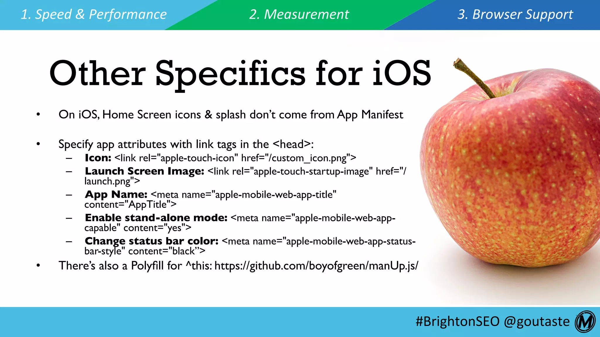 #BrightonSEO	@goutaste	
1.	Speed	&	Performance	 2.	Measurement	 3.	Browser	Support	
Other Specifics for iOS
•  On iOS, Home Screen icons & splash don’t come from App Manifest
•  Specify app attributes with link tags in the <head>:
–  Icon: <link rel="apple-touch-icon" href="/custom_icon.png">
–  Launch Screen Image: <link rel="apple-touch-startup-image" href="/
launch.png">
–  App Name: <meta name="apple-mobile-web-app-title"
content="AppTitle">
–  Enable stand-alone mode: <meta name="apple-mobile-web-app-
capable" content="yes">
–  Change status bar color: <meta name="apple-mobile-web-app-status-
bar-style" content="black”>
•  There’s also a Polyﬁll for ^this: https://github.com/boyofgreen/manUp.js/
 