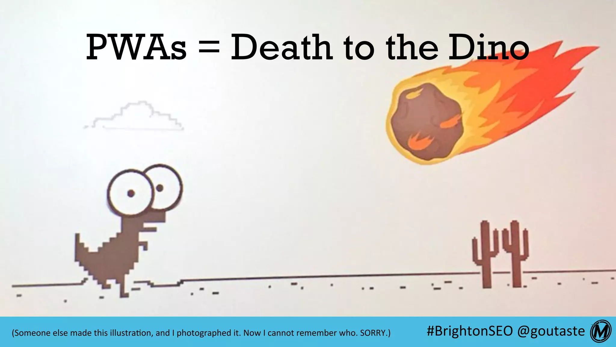#BrightonSEO	@goutaste	
PWAs = Death to the Dino
(Someone	else	made	this	illustra:on,	and	I	photographed	it.	Now	I	cannot	remember	who.	SORRY.)	
 