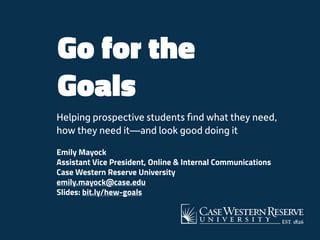 Go for the
Goals
Helping prospective students ﬁnd what they need,
how they need it—and look good doing it
Emily Mayock 
Assistant Vice President, Online & Internal Communications
Case Western Reserve University
emily.mayock@case.edu 
Slides: bit.ly/hew-goals
 