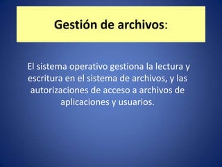 Gestión de archivos:

El sistema operativo gestiona la lectura y
escritura en el sistema de archivos, y las
 autorizaciones de acceso a archivos de
         aplicaciones y usuarios.
 
