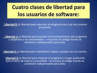 Cuatro clases de libertad para
         los usuarios de software:
Libertad 0: la libertad para ejecutar el programa sea cual sea nuestro
                               propósito.


 Libertad 1: la libertad para estudiar el funcionamiento del programa
    y adaptarlo a tus necesidades —el acceso al código fuente es
                   condición indispensable para esto.


Libertad 2: la libertad para redistribuir copias y ayudar así a tu vecino.

 Libertad 3: la libertad para mejorar el programa y luego publicarlo
 para el bien de toda la comunidad —el acceso al código fuente es
                   condición indispensable para esto.
 