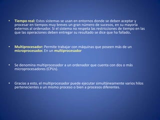 •   Tiempo real: Estos sistemas se usan en entornos donde se deben aceptar y
    procesar en tiempos muy breves un gran número de sucesos, en su mayoría
    externos al ordenador. Si el sistema no respeta las restricciones de tiempo en las
    que las operaciones deben entregar su resultado se dice que ha fallado.


•   Multiprocesador: Permite trabajar con máquinas que poseen más de un
    microprocesador. En un multiprocesador


•   Se denomina multiprocesador a un ordenador que cuenta con dos o más
    microprocesadores (CPUs).


•   Gracias a esto, el multiprocesador puede ejecutar simultáneamente varios hilos
    pertenecientes a un mismo proceso o bien a procesos diferentes.
 
