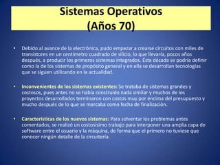 Sistemas Operativos
                          (Años 70)
•   Debido al avance de la electrónica, pudo empezar a crearse circuitos con miles de
    transistores en un centímetro cuadrado de silicio, lo que llevaría, pocos años
    después, a producir los primeros sistemas integrados. Ésta década se podría definir
    como la de los sistemas de propósito general y en ella se desarrollan tecnologías
    que se siguen utilizando en la actualidad.

•   Inconvenientes de los sistemas existentes: Se trataba de sistemas grandes y
    costosos, pues antes no se había construido nada similar y muchos de los
    proyectos desarrollados terminaron con costos muy por encima del presupuesto y
    mucho después de lo que se marcaba como fecha de finalización.

•   Características de los nuevos sistemas: Para solventar los problemas antes
    comentados, se realizó un costosísimo trabajo para interponer una amplia capa de
    software entre el usuario y la máquina, de forma que el primero no tuviese que
    conocer ningún detalle de la circuitería.
 