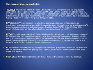 •   Sistemas operativos desarrollados:

•   MULTICS (Multiplexed Information and Computing Service): Originalmente era un proyecto
    cooperativo liderado por Fernando Corbató del MIT, con General Electric y los laboratorios Bell,
    que comenzó en los 60, pero los laboratorios Bell abandonaron en 1969 para comenzar a crear el
    sistema UNIX. Se desarrolló inicialmente para el mainframe GE-645, un sistema de 36 bits; después
    fue soportado por la serie de máquinas Honeywell 6180.

•   MVS (Multiple Virtual Storage): Fue el sistema operativo más usado en los modelos de
    mainframes -ordenadores grandes, potentes y caros usados principalmente por grandes compañías
    para el procesamiento de grandes cantidades de datos- System/370 y System/390 de IBM,
    desarrollado también por IBM y lanzado al mercado por primera vez en 1974.

•   CP/M (Control Program/Monitor): Desarrollado por Gary Kildall para el microprocesador 8080/85
    de Intel y el Zilog Z80, salió al mercado en 1976, distribuyéndose en disquetes de ocho pulgadas.
    Fue el SO más usado en las computadoras personales de esta década. Su éxito se debió a que era
    portátil, permitiendo que diferentes programas interactuasen con el hardware de una manera
    estandarizada. Estaba compuesto de dos subsistemas:

•   CCP (Comand Control Processor): Intérprete de comandos que permitía introducir los mandatos
    con sus parámetros separados por espacios. Además, los traducía a instrucciones de alto nivel
    destinadas a BDOS.

•   BDOS (Basic Disk Operating System): Traductor de las instrucciones en llamadas a la BIOS.
 