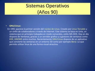 Sistemas Operativos
                           (Años 90)

•     GNU/Linux:
    En 1991 aparece la primer versión del núcleo de Linux. Creado por Linus Torvalds y
      un sinfín de colaboradores a través de Internet. Este sistema se basa en Unix, un
      sistema que en principio trabajaba en modo comandos, estilo MS-DOS. Hoy en día
      dispone de Ventanas, gracias a un servidor grafico y a gestores de ventanas como
      KDE, GNOME entre muchos. Recientemente GNU/Linux dispone de un aplicativo
      que convierte las ventanas en un entorno 3D como por ejemplo Beryl. Lo que
      permite utilizar linux de una forma visual atractiva.
 
