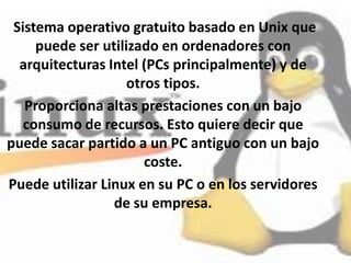 Sistema operativo gratuito basado en Unix que
     puede ser utilizado en ordenadores con
  arquitecturas Intel (PCs principalmente) y de
                    otros tipos.
   Proporciona altas prestaciones con un bajo
   consumo de recursos. Esto quiere decir que
puede sacar partido a un PC antiguo con un bajo
                       coste.
Puede utilizar Linux en su PC o en los servidores
                 de su empresa.
 