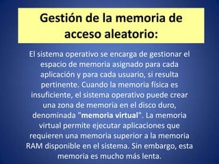 Gestión de la memoria de
       acceso aleatorio:
 El sistema operativo se encarga de gestionar el
     espacio de memoria asignado para cada
     aplicación y para cada usuario, si resulta
     pertinente. Cuando la memoria física es
  insuficiente, el sistema operativo puede crear
      una zona de memoria en el disco duro,
   denominada "memoria virtual". La memoria
     virtual permite ejecutar aplicaciones que
 requieren una memoria superior a la memoria
RAM disponible en el sistema. Sin embargo, esta
           memoria es mucho más lenta.
 