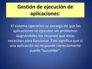 Gestión de ejecución de
          aplicaciones:

  El sistema operativo se encarga de que las
   aplicaciones se ejecuten sin problemas
      asignándoles los recursos que éstas
necesitan para funcionar. Esto significa que si
 una aplicación no responde correctamente
              puede "sucumbir".
 