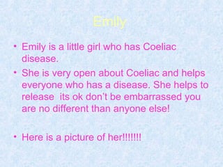 Emily  Emily is a little girl who has Coeliac disease. She is very open about Coeliac and helps everyone who has a disease. She helps to release  its ok don’t be embarrassed you are no different than anyone else! Here is a picture of her!!!!!!!   