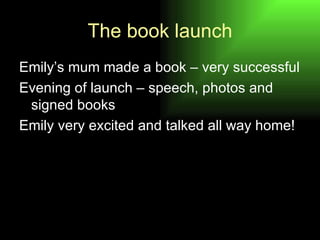 The book launch Emily’s mum made a book – very successful Evening of launch – speech, photos and signed books Emily very excited and talked all way home! 