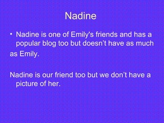 Nadine  Nadine is one of Emily's friends and has a popular blog too but doesn’t have as much as Emily. Nadine is our friend too but we don’t have a picture of her.  