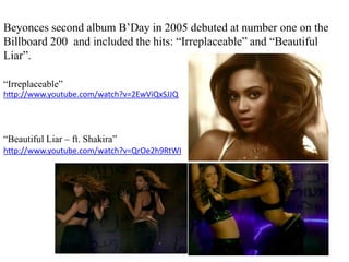 Beyonces second album B’Day in 2005 debuted at number one on the Billboard 200  and included the hits: “Irreplaceable” and “Beautiful Liar”. “Irreplaceable”http://www.youtube.com/watch?v=2EwViQxSJJQ“Beautiful Liar – ft. Shakira”http://www.youtube.com/watch?v=QrOe2h9RtWI