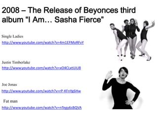 2008 – The Release of Beyonces third album “I Am… Sasha Fierce”Single Ladieshttp://www.youtube.com/watch?v=4m1EFMoRFvYJustin Timberlakehttp://www.youtube.com/watch?v=xO4CLxtUiU8Joe Jonashttp://www.youtube.com/watch?v=rP-KFnYg6HwFat manhttp://www.youtube.com/watch?v=nTegy6sBQVA