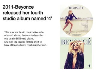 2011-Beyonce released her fourth studio album named ‘4’This was her fourth consecutive solo released album, that reached number one on the Billboard charts.She was the second female artist to have all four albums reach number one.