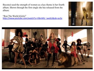 Beyoncé used the strength of women as a key theme in her fourth album. Shown through the first single she has released from the album:“Run The World (Girls)”http://www.youtube.com/watch?v=VBmMU_iwe6U&ob=av2e