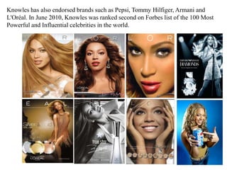 Knowles has also endorsed brands such as Pepsi, Tommy Hilfiger, Armani and L'Oréal. In June 2010, Knowles was ranked second on Forbes list of the 100 Most Powerful and Influential celebrities in the world.