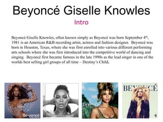 Beyoncé Giselle Knowles<br />Intro<br />Beyoncé Giselle Knowles, often known simply as Beyoncé was born September 4th, 198...