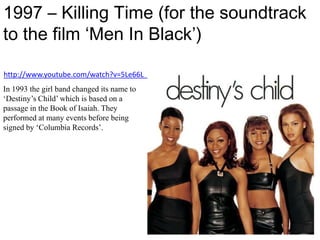 1997 – Killing Time (for the soundtrack to the film ‘Men In Black’)http://www.youtube.com/watch?v=5Le66L_JYSsIn 1993 the girl band changed its name to ‘Destiny’s Child’ which is based on a passage in the Book of Isaiah. They performed at many events before being signed by ‘Columbia Records’.