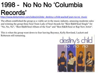 1998 -  No NoNo ‘Columbia Records’http://www.dailymotion.com/video/x12ebe_destiny-s-child-wycleaf-jean-no-no_musicThe album established the group as a viable act in the music industry, amassing moderate sales and winning the group three Soul Train Lady of Soul Awards for "Best R&B/Soul Single" for "No, No, No", "Best R&B/Soul Album of the Year" and "Best R&B/Soul or Rap New Artist“.This is when the group went down to four leaving Beyonce, Kelly Rowland, Luckett and Roberson still remaining.