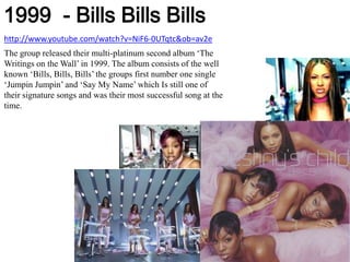 1999  - Bills BillsBillshttp://www.youtube.com/watch?v=NiF6-0UTqtc&ob=av2eThe group released their multi-platinum second album ‘The Writings on the Wall’ in 1999. The album consists of the well known ‘Bills, Bills, Bills’ the groups first number one single ‘JumpinJumpin’ and ‘Say My Name’ which Is still one of their signature songs and was their most successful song at the time.