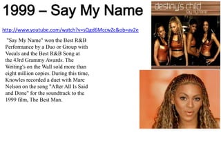 1999 – Say My Namehttp://www.youtube.com/watch?v=sQgd6MccwZc&ob=av2e "Say My Name" won the Best R&B Performance by a Duo or Group with Vocals and the Best R&B Song at the 43rd Grammy Awards. The Writing's on the Wall sold more than eight million copies.During this time, Knowles recorded a duet with Marc Nelson on the song "After All Is Said and Done" for the soundtrack to the 1999 film, The Best Man.