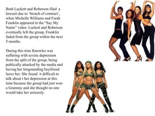 Both Luckett and Roberson filed  a lawsuit due to ‘breach of contract’, when Michelle Williams and Farah Franklin appeared in the “Say My Name” video. Luckett and Roberson eventually left the group, Franklin faded from the group within the next 5 months.During this time Knowles was suffering with severe depression from the split of the group, being publically attacked by the media and having her longstanding boyfriend leave her. She found  it difficult to talk about t her depression at this time because the group had just won a Grammy and she thought no one would take her seriously.