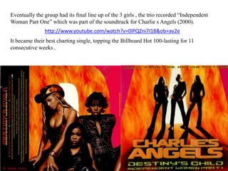 Eventually the group had its final line up of the 3 girls , the trio recorded “Independent Woman Part One” which was part of the soundtrack for Charlie s Angels (2000). http://www.youtube.com/watch?v=0lPQZni7I18&ob=av2eIt became their best charting single, topping the Billboard Hot 100-lasting for 11 consecutive weeks .