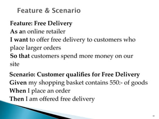 Feature & Scenario 
Feature: Free Delivery 
As an online retailer 
I want to offer free delivery to customers who 
place larger orders 
So that customers spend more money on our 
site 
Scenario: Customer qualifies for Free Delivery 
Given my shopping basket contains 550:- of goods 
When I place an order 
Then I am offered free delivery 
16 
 