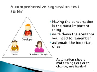 A comprehensive regression test 
suite? 
 Having the conversation 
is the most important 
thing 
 write down the scenarios 
you need to remember 
 automate the important 
ones 
Automation should 
make things easier to 
change, not harder! 
21 
Developer 
Tester Business Analyst 
 