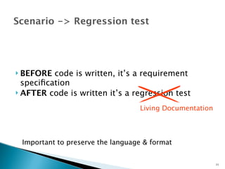 Scenario -> Regression test 
 BEFORE code is written, it’s a requirement 
specification 
 AFTER code is written it’s a regression test 
Important to preserve the language & format 
23 
Living Documentation 
 