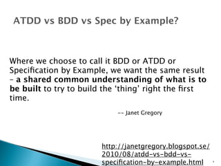 ATDD vs BDD vs Spec by Example? 
Where we choose to call it BDD or ATDD or 
Specification by Example, we want the same result 
– a shared common understanding of what is to 
be built to try to build the ‘thing’ right the first 
time. 
-- Janet Gregory 
http://janetgregory.blogspot.se/ 
2010/08/atdd-vs-bdd-vs-specification- 
by-example.html 4 
 