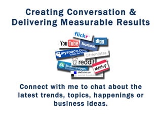 Creating Conversation & Delivering Measurable Results Connect with me to chat about the latest trends, topics, happenings or business ideas. 