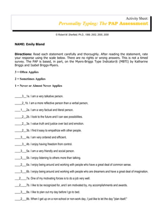 Activity Sheet:
                                       Personality Typing: The PAP Assessment

                                    © Robert M. Sherfield, Ph.D., 1999, 2002, 2005, 2008


NAME: Emily Bland


Directions: Read each statement carefully and thoroughly. After reading the statement, rate
your response using the scale below. There are no rights or wrong answers. This is not a timed
survey. The PAP is based, in part, on the Myers-Briggs Type Indicator® (MBTI) by Katharine
Briggs and Isabel Briggs-Myers.

3 = Often Applies

2 = Sometimes Applies

1 = Never or Almost Never Applies


_____3__1a. I am a very talkative person.

_____2_1b. I am a more reflective person than a verbal person,

____1___2a. I am a very factual and literal person.

_____2__2b. I look to the future and I can see possibilities.

_____2__3a. I value truth and justice over tact and emotion.

_____2__3b. I find it easy to empathize with other people.

____3___4a. I am very ordered and efficient.

_____3__4b. I enjoy having freedom from control.

____3___5a. I am a very friendly and social person.

____3___5b. I enjoy listening to others more than talking.

____2___6a. I enjoy being around and working with people who have a great deal of common sense.

____3___6b. I enjoy being around and working with people who are dreamers and have a great deal of imagination.

___2____7a. One of my motivating forces is to do a job very well.

___2____7b. I like to be recognized for, and I am motivated by, my accomplishments and awards.

____3___8a. I like to plan out my day before I go to bed.

____2___8b. When I get up on a non-school or non-work day, I just like to let the day "plan itself."
 