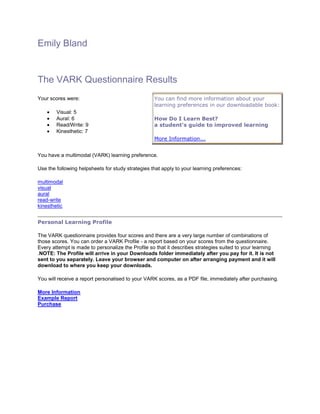 Emily Bland


The VARK Questionnaire Results
Your scores were:                                  You can find more information about your
                                                   learning preferences in our downloadable book:
        Visual: 5
        Aural: 6                                   How Do I Learn Best?
        Read/Write: 9                              a student's guide to improved learning
        Kinesthetic: 7
                                                   More Information...


You have a multimodal (VARK) learning preference.

Use the following helpsheets for study strategies that apply to your learning preferences:

multimodal
visual
aural
read-write
kinesthetic


Personal Learning Profile

The VARK questionnaire provides four scores and there are a very large number of combinations of
those scores. You can order a VARK Profile - a report based on your scores from the questionnaire.
Every attempt is made to personalize the Profile so that it describes strategies suited to your learning
.NOTE: The Profile will arrive in your Downloads folder immediately after you pay for it. It is not
sent to you separately. Leave your browser and computer on after arranging payment and it will
download to where you keep your downloads.

You will receive a report personalised to your VARK scores, as a PDF file, immediately after purchasing.

More Information
Example Report
Purchase
 