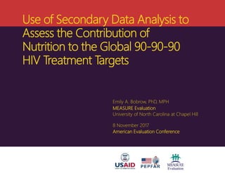 Use of Secondary Data Analysis to
Assess the Contribution of
Nutrition to the Global 90-90-90
HIV Treatment Targets
Emily A. Bobrow, PhD, MPH
MEASURE Evaluation
University of North Carolina at Chapel Hill
8 November 2017
American Evaluation Conference
 
