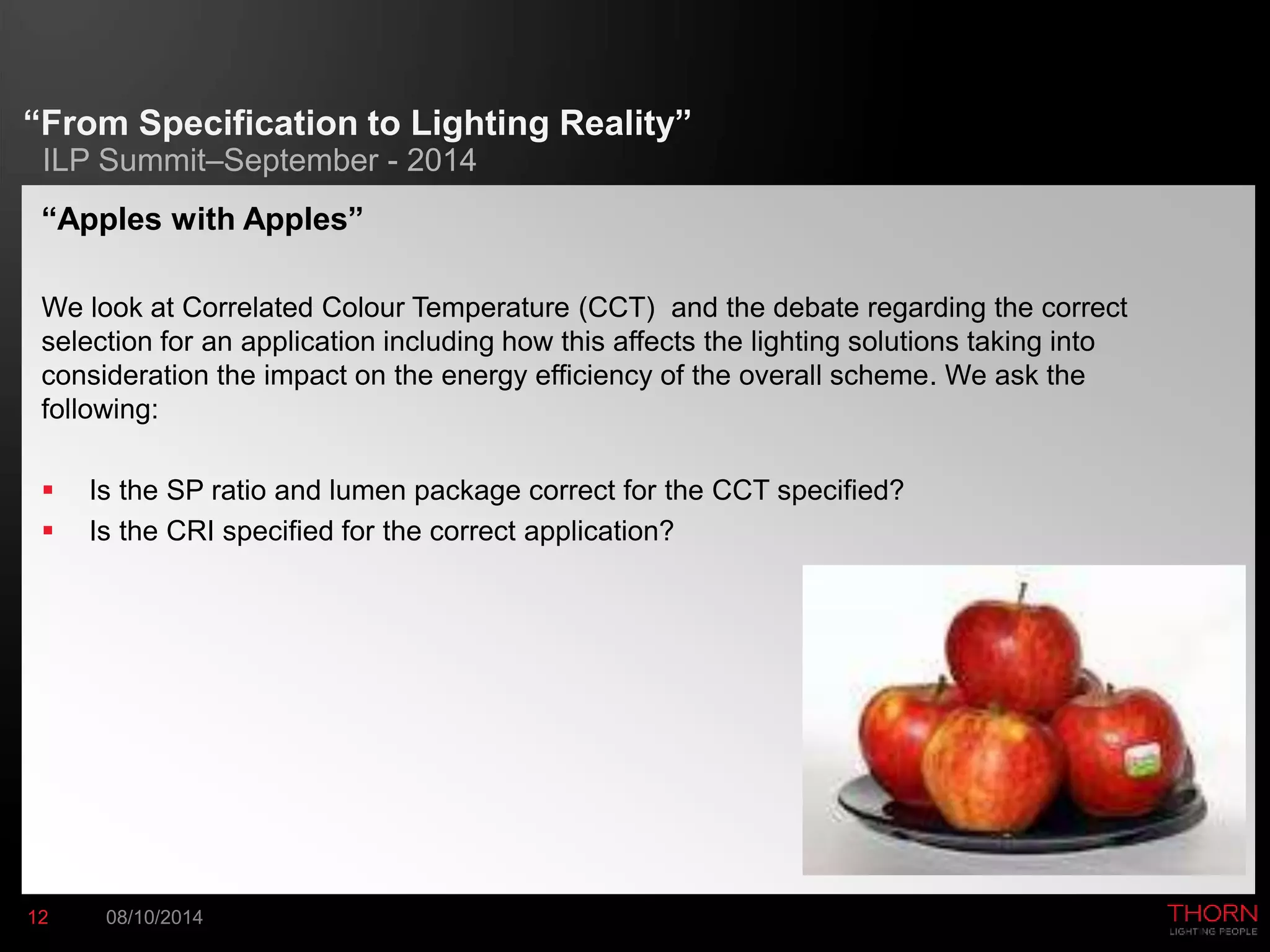 “From Specification to Lighting Reality” 
ILP Summit–September - 2014 
“Apples with Apples” 
We look at Correlated Colour Temperature (CCT) and the debate regarding the correct 
selection for an application including how this affects the lighting solutions taking into 
consideration the impact on the energy efficiency of the overall scheme. We ask the 
following: 
 Is the SP ratio and lumen package correct for the CCT specified? 
 Is the CRI specified for the correct application? 
12 08/10/2014 
 